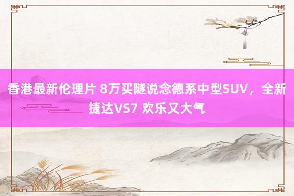 香港最新伦理片 8万买隧说念德系中型SUV，全新捷达VS7 欢乐又大气