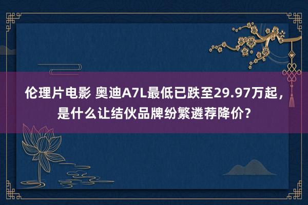 伦理片电影 奥迪A7L最低已跌至29.97万起，是什么让结伙品牌纷繁遴荐降价？