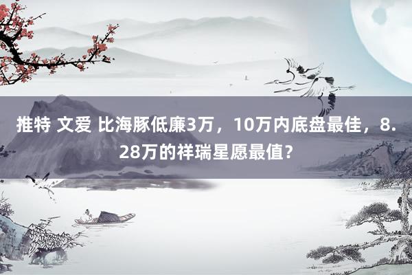 推特 文爱 比海豚低廉3万，10万内底盘最佳，8.28万的祥瑞星愿最值？