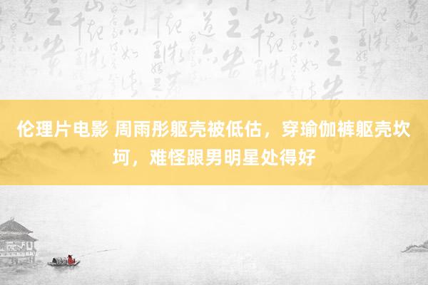 伦理片电影 周雨彤躯壳被低估，穿瑜伽裤躯壳坎坷，难怪跟男明星处得好