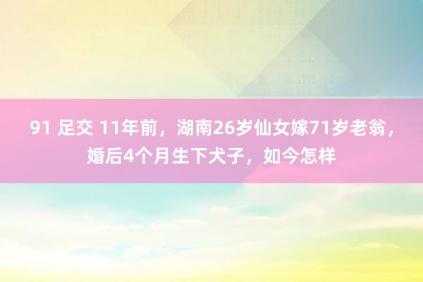 91 足交 11年前，湖南26岁仙女嫁71岁老翁，婚后4个月生下犬子，如今怎样