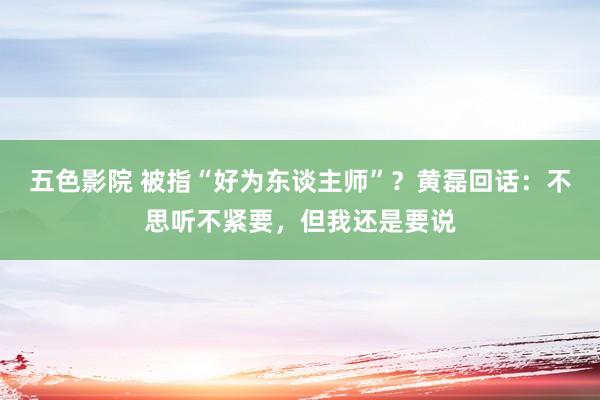 五色影院 被指“好为东谈主师”？黄磊回话：不思听不紧要，但我还是要说