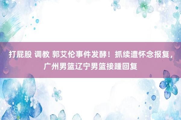 打屁股 调教 郭艾伦事件发酵！抓续遭怀念报复，广州男篮辽宁男篮接踵回复