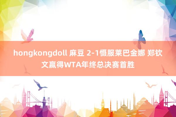 hongkongdoll 麻豆 2-1慑服莱巴金娜 郑钦文赢得WTA年终总决赛首胜