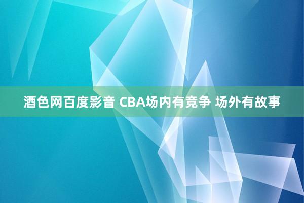 酒色网百度影音 CBA场内有竞争 场外有故事