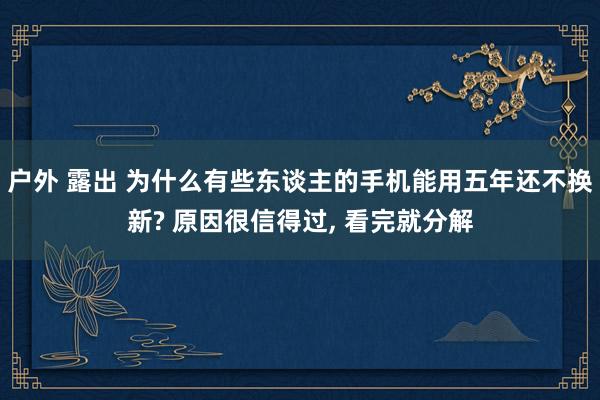 户外 露出 为什么有些东谈主的手机能用五年还不换新? 原因很信得过， 看完就分解