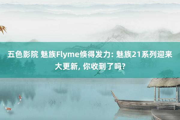 五色影院 魅族Flyme倏得发力: 魅族21系列迎来大更新， 你收到了吗?