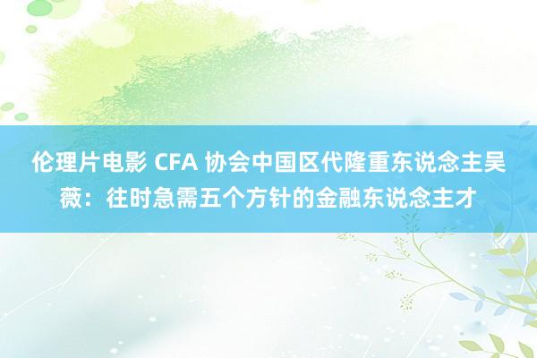 伦理片电影 CFA 协会中国区代隆重东说念主吴薇：往时急需五个方针的金融东说念主才