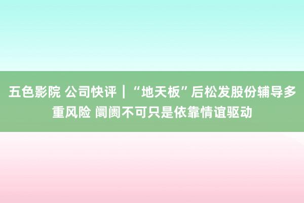 五色影院 公司快评︱“地天板”后松发股份辅导多重风险 阛阓不可只是依靠情谊驱动