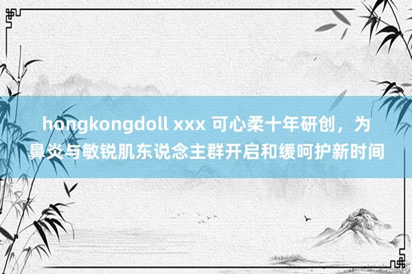 hongkongdoll xxx 可心柔十年研创，为鼻炎与敏锐肌东说念主群开启和缓呵护新时间