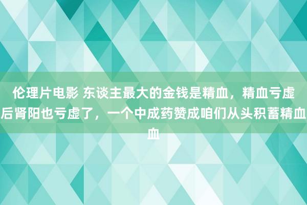 伦理片电影 东谈主最大的金钱是精血，精血亏虚后肾阳也亏虚了，一个中成药赞成咱们从头积蓄精血