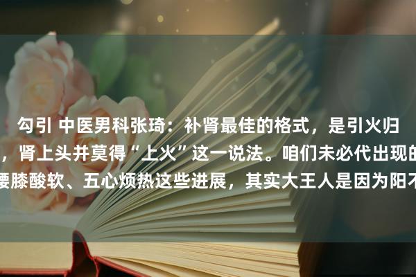 勾引 中医男科张琦：补肾最佳的格式，是引火归元说真话啊，严格来讲，肾上头并莫得“上火”这一说法。咱们未必代出现的口干舌燥、腰膝酸软、五心烦热这些进展，其实大王人是因为阳不归位，真阴不够了，阳就像没处所去...