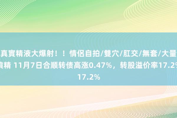 真實精液大爆射！！情侶自拍/雙穴/肛交/無套/大量噴精 11月7日合顺转债高涨0.47%，转股溢价率17.2%