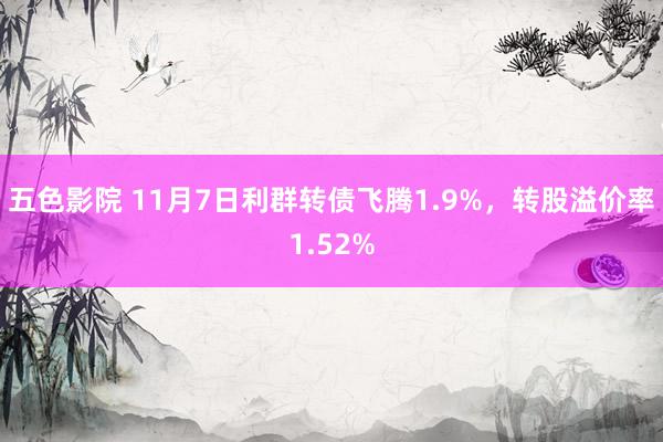 五色影院 11月7日利群转债飞腾1.9%，转股溢价率1.52%