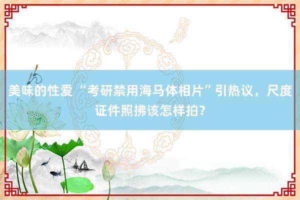 美味的性爱 “考研禁用海马体相片”引热议，尺度证件照拂该怎样拍？