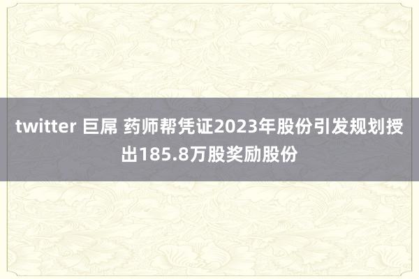 twitter 巨屌 药师帮凭证2023年股份引发规划授出185.8万股奖励股份