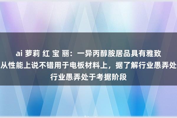 ai 萝莉 红 宝 丽：一异丙醇胺居品具有雅致的漫衍性，从性能上说不错用于电板材料上，据了解行业愚弄处于考据阶段