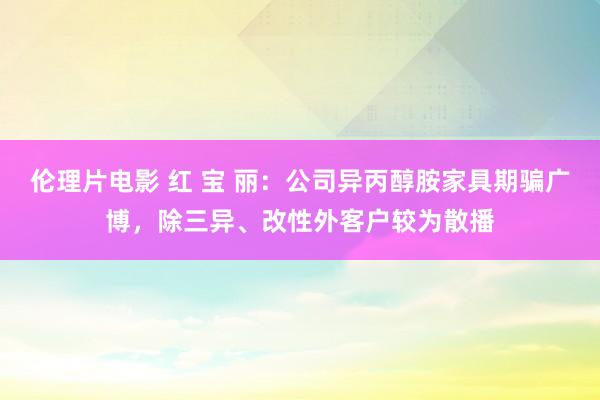 伦理片电影 红 宝 丽：公司异丙醇胺家具期骗广博，除三异、改性外客户较为散播