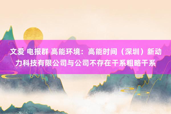 文爱 电报群 高能环境：高能时间（深圳）新动力科技有限公司与公司不存在干系粗略干系