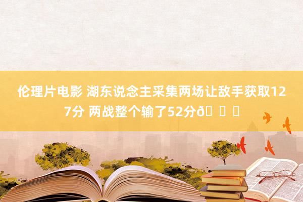 伦理片电影 湖东说念主采集两场让敌手获取127分 两战整个输了52分😒