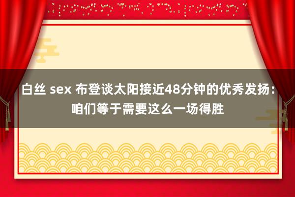 白丝 sex 布登谈太阳接近48分钟的优秀发扬：咱们等于需要这么一场得胜