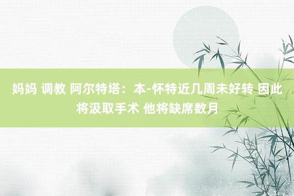 妈妈 调教 阿尔特塔：本-怀特近几周未好转 因此将汲取手术 他将缺席数月