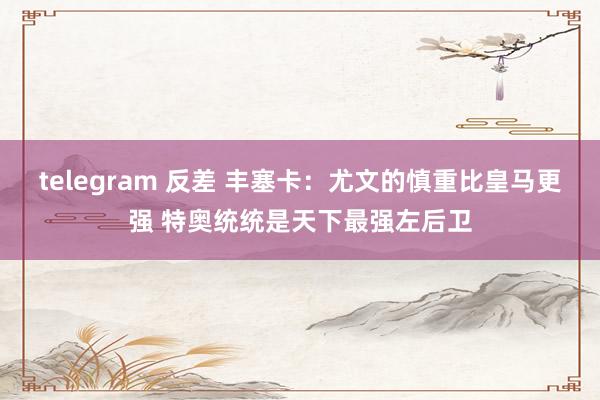 telegram 反差 丰塞卡：尤文的慎重比皇马更强 特奥统统是天下最强左后卫