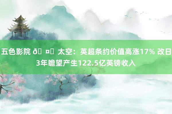 五色影院 🤑太空：英超条约价值高涨17% 改日3年瞻望产生122.5亿英镑收入