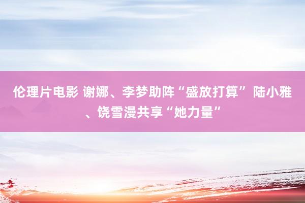 伦理片电影 谢娜、李梦助阵“盛放打算” 陆小雅、饶雪漫共享“她力量”