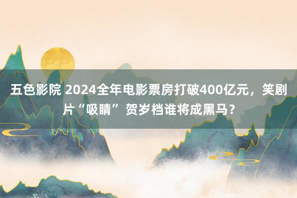 五色影院 2024全年电影票房打破400亿元，笑剧片“吸睛” 贺岁档谁将成黑马？