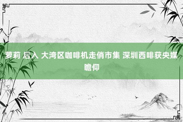 萝莉 后入 大湾区咖啡机走俏市集 深圳西啡获央媒瞻仰