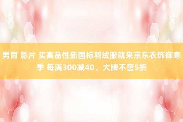 男同 影片 买高品性新国标羽绒服就来京东衣饰御寒季 每满300减40、大牌不啻5折