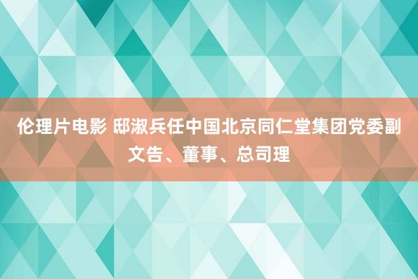 伦理片电影 邸淑兵任中国北京同仁堂集团党委副文告、董事、总司理