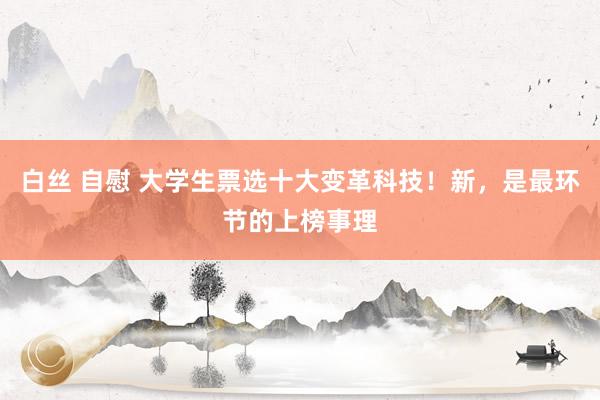 白丝 自慰 大学生票选十大变革科技！新，是最环节的上榜事理