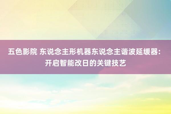 五色影院 东说念主形机器东说念主谐波延缓器: 开启智能改日的关键技艺