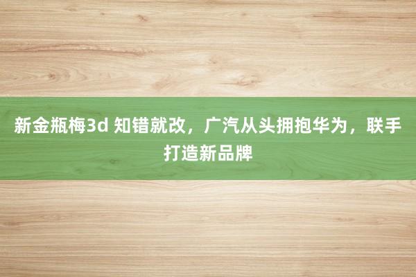 新金瓶梅3d 知错就改，广汽从头拥抱华为，联手打造新品牌