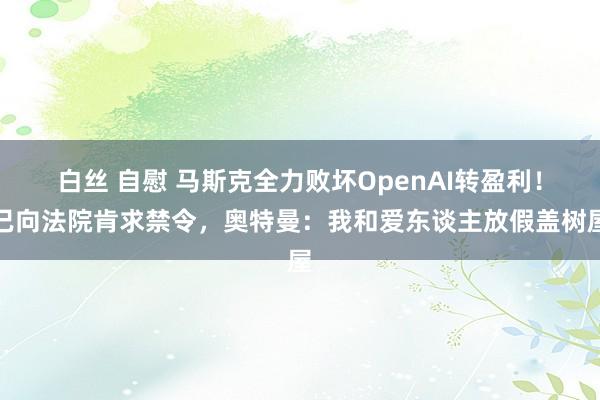 白丝 自慰 马斯克全力败坏OpenAI转盈利！已向法院肯求禁令，奥特曼：我和爱东谈主放假盖树屋