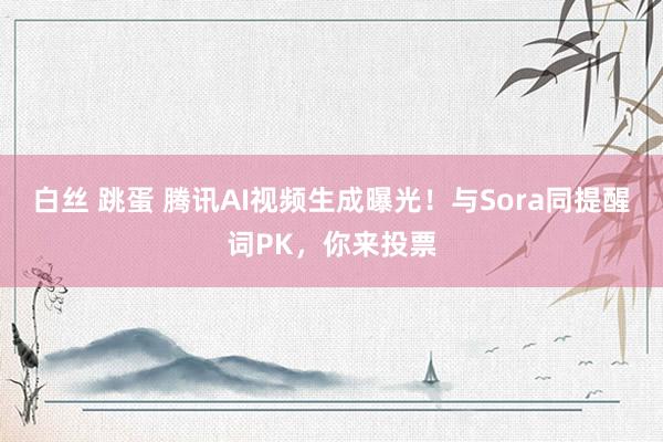 白丝 跳蛋 腾讯AI视频生成曝光！与Sora同提醒词PK，你来投票