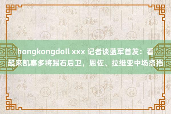 hongkongdoll xxx 记者谈蓝军首发：看起来凯塞多将踢右后卫，恩佐、拉维亚中场搭档