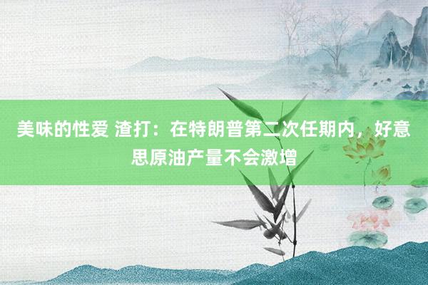 美味的性爱 渣打：在特朗普第二次任期内，好意思原油产量不会激增