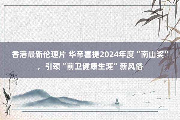 香港最新伦理片 华帝喜提2024年度“南山奖”，引颈“前卫健康生涯”新风俗