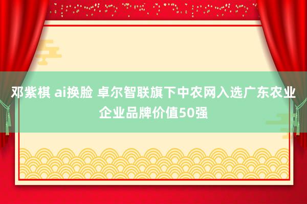 邓紫棋 ai换脸 卓尔智联旗下中农网入选广东农业企业品牌价值50强