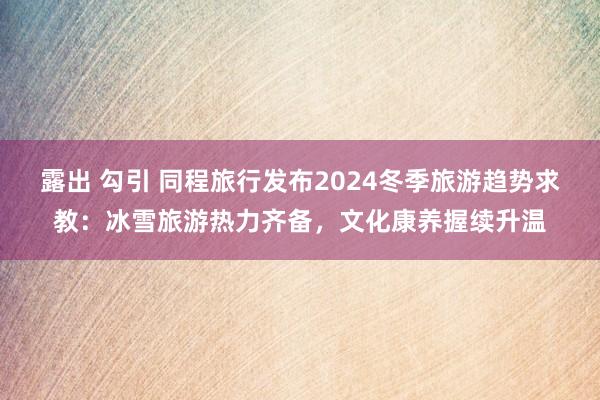 露出 勾引 同程旅行发布2024冬季旅游趋势求教：冰雪旅游热力齐备，文化康养握续升温