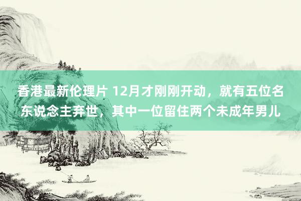 香港最新伦理片 12月才刚刚开动，就有五位名东说念主弃世，其中一位留住两个未成年男儿