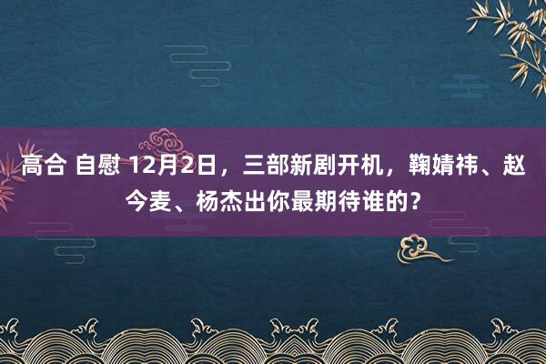 高合 自慰 12月2日，三部新剧开机，鞠婧祎、赵今麦、杨杰出你最期待谁的？