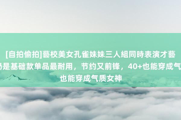 [自拍偷拍]藝校美女孔雀妹妹三人組同時表演才藝 秋季仍是基础款单品最耐用，节约又前锋，40+也能穿成气质女神