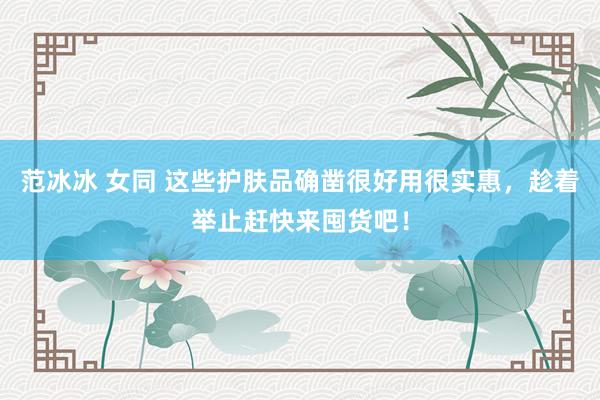 范冰冰 女同 这些护肤品确凿很好用很实惠，趁着举止赶快来囤货吧！