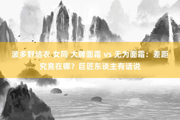 波多野结衣 女同 大牌面霜 vs 无为面霜：差距究竟在哪？巨匠东谈主有话说