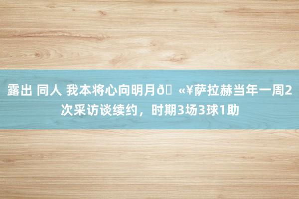 露出 同人 我本将心向明月🫥萨拉赫当年一周2次采访谈续约，时期3场3球1助