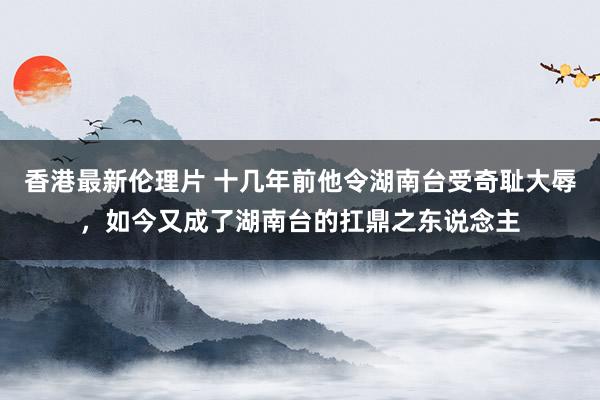 香港最新伦理片 十几年前他令湖南台受奇耻大辱，如今又成了湖南台的扛鼎之东说念主